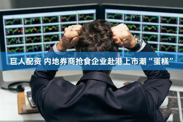 巨人配资 内地券商抢食企业赴港上市潮“蛋糕”