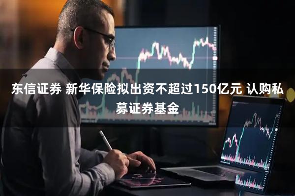 东信证券 新华保险拟出资不超过150亿元 认购私募证券基金