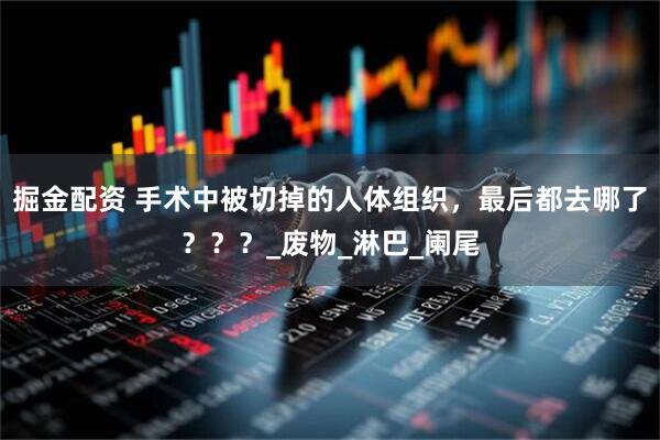 掘金配资 手术中被切掉的人体组织，最后都去哪了？？？_废物_淋巴_阑尾