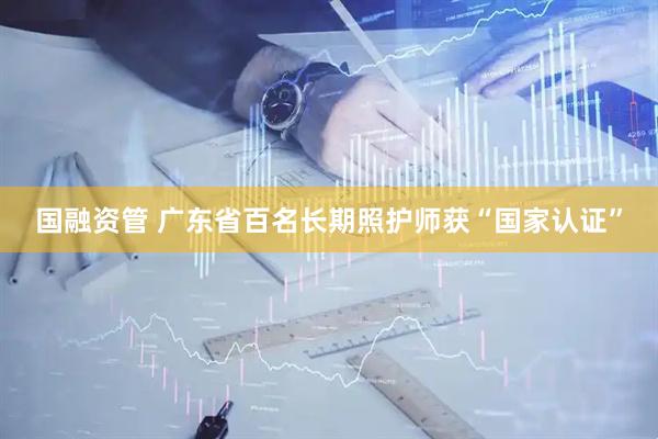 国融资管 广东省百名长期照护师获“国家认证”