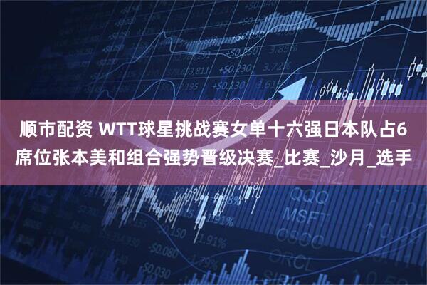 顺市配资 WTT球星挑战赛女单十六强日本队占6席位张本美和组合强势晋级决赛_比赛_沙月_选手