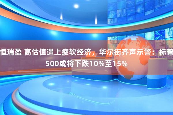 恒瑞盈 高估值遇上疲软经济，华尔街齐声示警：标普500或将下跌10%至15%