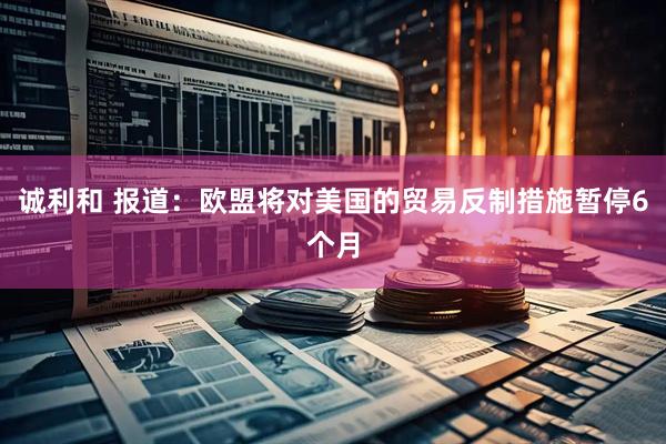 诚利和 报道：欧盟将对美国的贸易反制措施暂停6个月