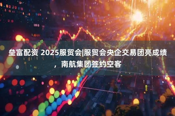 垒富配资 2025服贸会|服贸会央企交易团亮成绩，南航集团签约空客