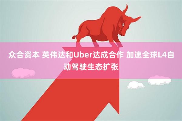 众合资本 英伟达和Uber达成合作 加速全球L4自动驾驶生态扩张